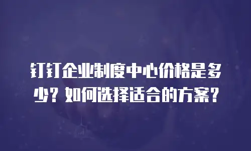 钉钉企业制度中心价格是多少？如何选择适合的方案？