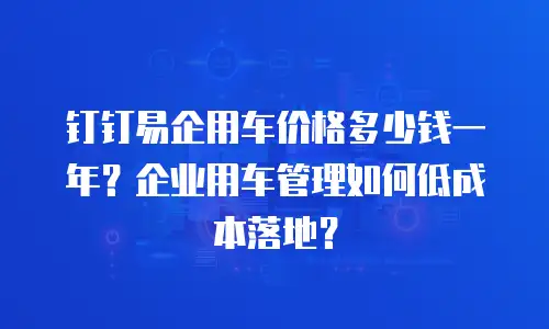 钉钉易企用车价格多少钱一年？企业用车管理如何低成本落地？