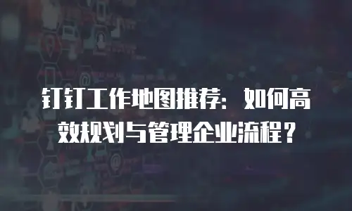 钉钉工作地图推荐：如何高效规划与管理企业流程？