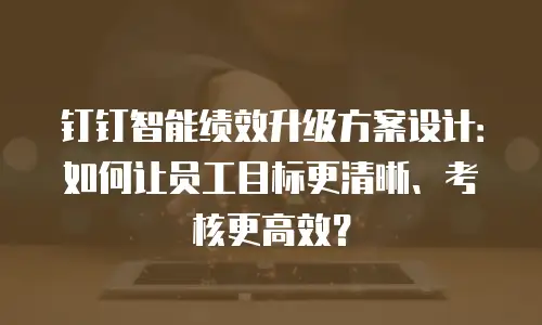 钉钉智能绩效升级方案设计：如何让员工目标更清晰、考核更高效？