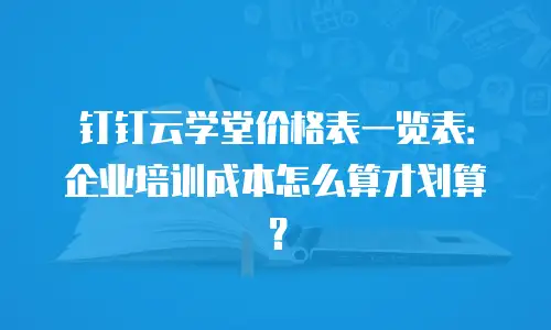 钉钉云学堂价格表一览表：企业培训成本怎么算才划算？