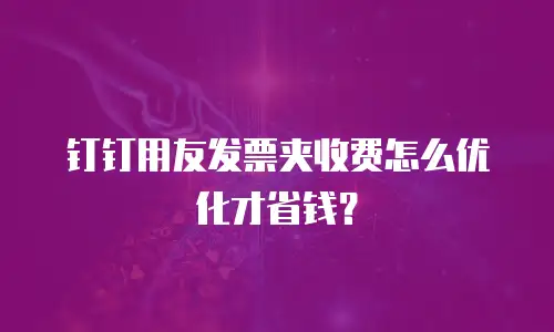 钉钉用友发票夹收费怎么优化才省钱？