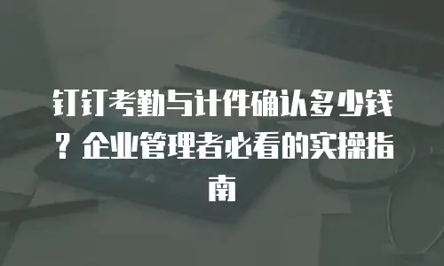 钉钉考勤与计件确认多少钱？企业管理者必看的实操指南