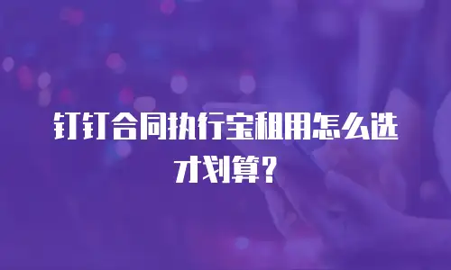 钉钉合同执行宝租用怎么选才划算？