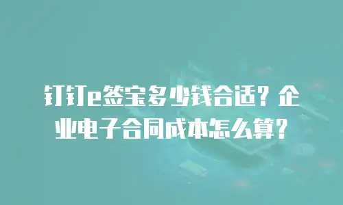 钉钉e签宝多少钱合适？企业电子合同成本怎么算？