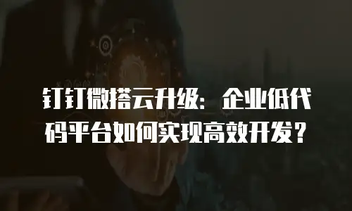 钉钉微搭云升级：企业低代码平台如何实现高效开发？
