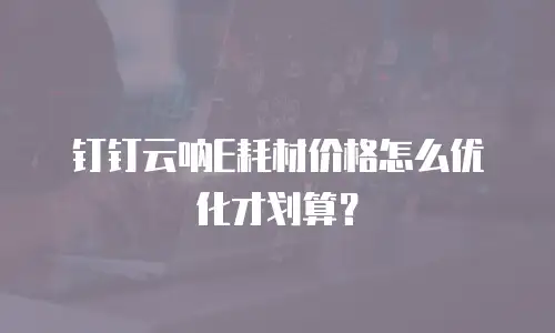 钉钉云呐E耗材价格怎么优化才划算？