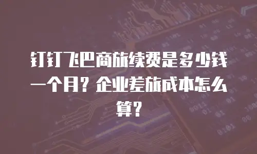 钉钉飞巴商旅续费是多少钱一个月？企业差旅成本怎么算？