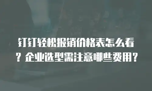 钉钉轻松报销价格表怎么看？企业选型需注意哪些费用？