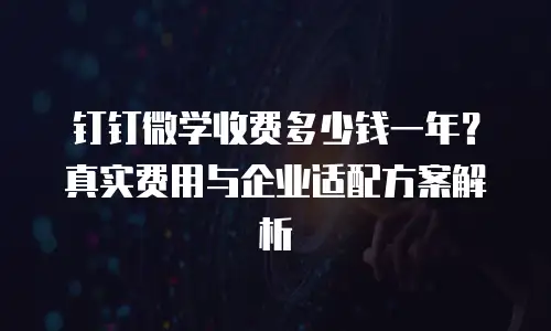 钉钉微学收费多少钱一年？真实费用与企业适配方案解析