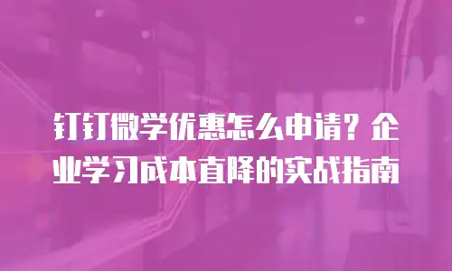 钉钉微学优惠怎么申请？企业学习成本直降的实战指南