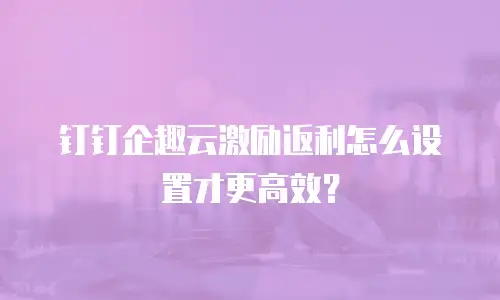钉钉企趣云激励返利怎么设置才更高效？