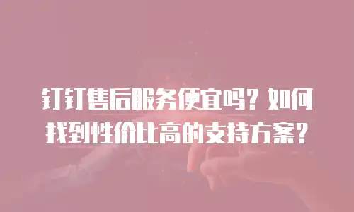 钉钉售后服务便宜吗？如何找到性价比高的支持方案？