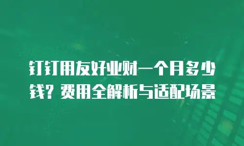 钉钉用友好业财一个月多少钱？费用全解析与适配场景