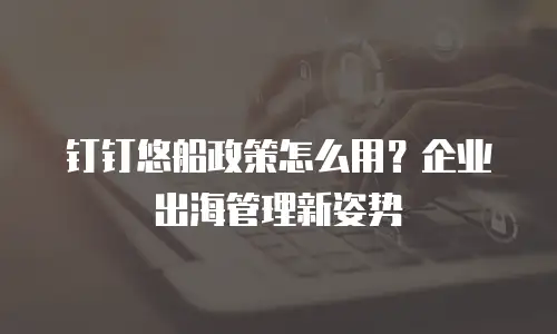 钉钉悠船政策怎么用？企业出海管理新姿势