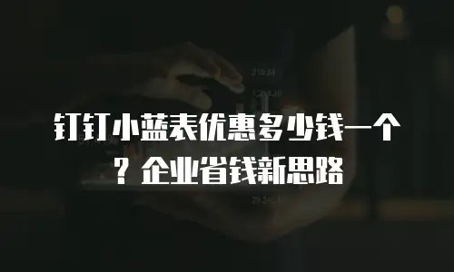 钉钉小蓝表优惠多少钱一个？企业省钱新思路