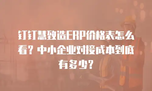 钉钉慧致造ERP价格表怎么看？中小企业对接成本到底有多少？