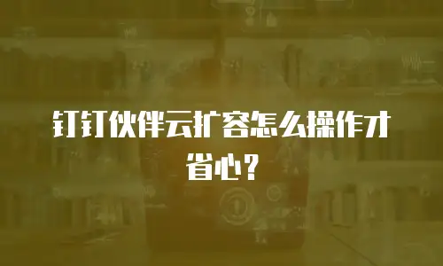 钉钉伙伴云扩容怎么操作才省心？