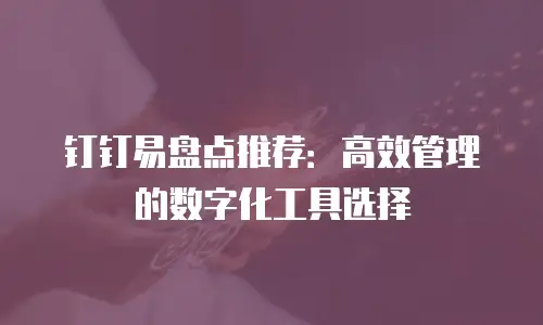 钉钉易盘点推荐：高效管理的数字化工具选择