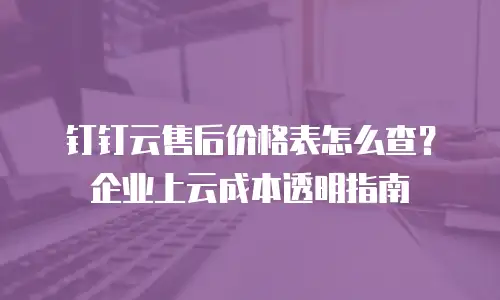 钉钉云售后价格表怎么查？企业上云成本透明指南