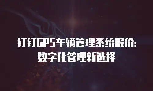 钉钉GPS车辆管理系统报价：数字化管理新选择