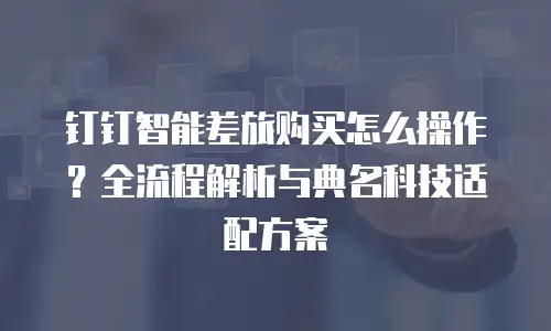 钉钉智能差旅购买怎么操作？全流程解析与典名科技适配方案
