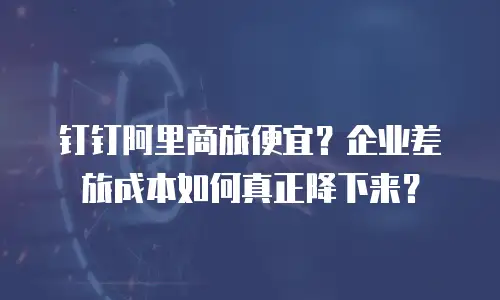 钉钉阿里商旅便宜？企业差旅成本如何真正降下来？