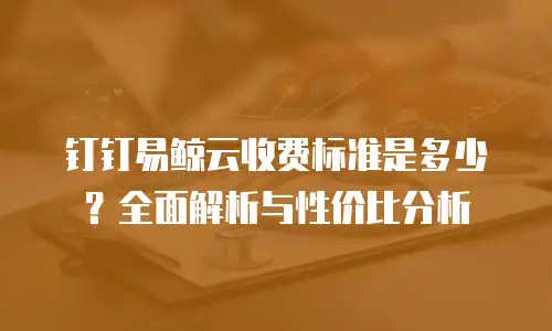 钉钉易鲸云收费标准是多少？全面解析与性价比分析