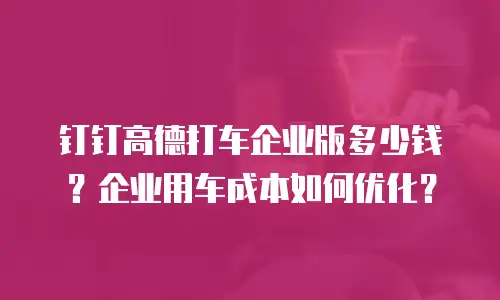 钉钉高德打车企业版多少钱？企业用车成本如何优化？