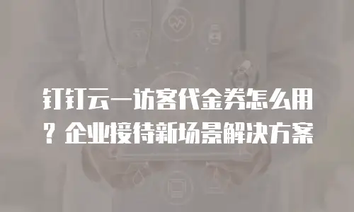 钉钉云一访客代金券怎么用？企业接待新场景解决方案