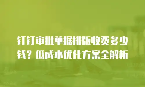 钉钉审批单据排版收费多少钱？低成本优化方案全解析