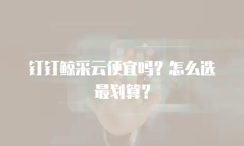 钉钉鲸采云便宜吗？怎么选最划算？