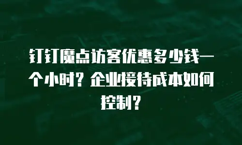钉钉魔点访客优惠多少钱一个小时？企业接待成本如何控制？