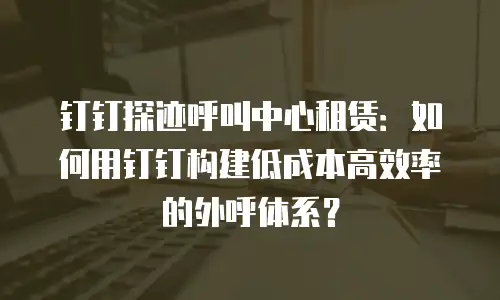 钉钉探迹呼叫中心租赁：如何用钉钉构建低成本高效率的外呼体系？