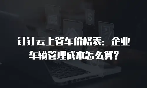 钉钉云上管车价格表：企业车辆管理成本怎么算？