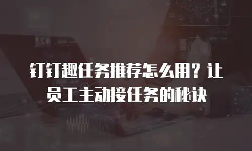 钉钉趣任务推荐怎么用？让员工主动接任务的秘诀