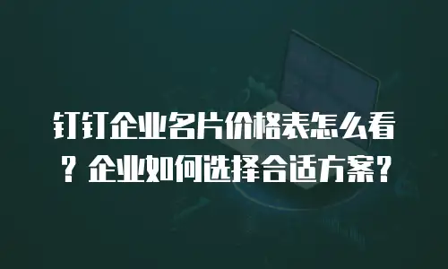 钉钉企业名片价格表怎么看？企业如何选择合适方案？