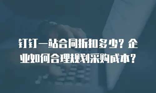 钉钉一站合同折扣多少？企业如何合理规划采购成本？