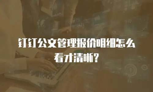 钉钉公文管理报价明细怎么看才清晰？