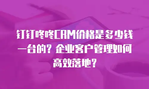 钉钉咚咚CRM价格是多少钱一台的？企业客户管理如何高效落地？