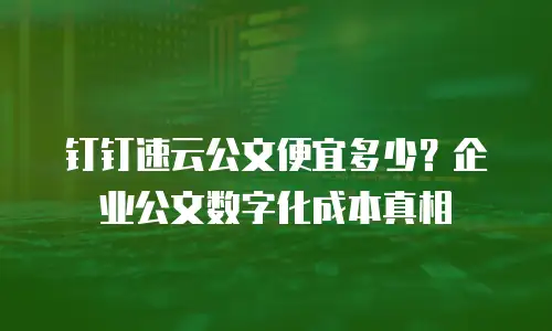 钉钉速云公文便宜多少？企业公文数字化成本真相