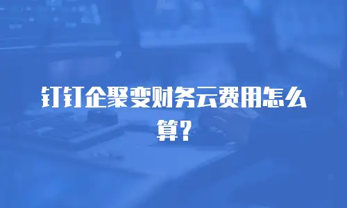 钉钉企聚变财务云费用怎么算？
