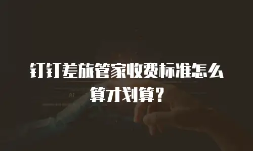 钉钉差旅管家收费标准怎么算才划算？