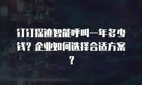 钉钉探迹智能呼叫一年多少钱？企业如何选择合适方案？