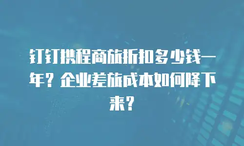 钉钉携程商旅折扣多少钱一年？企业差旅成本如何降下来？