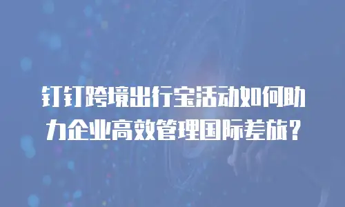 钉钉跨境出行宝活动如何助力企业高效管理国际差旅？