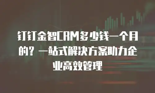 钉钉金智CRM多少钱一个月的？一站式解决方案助力企业高效管理