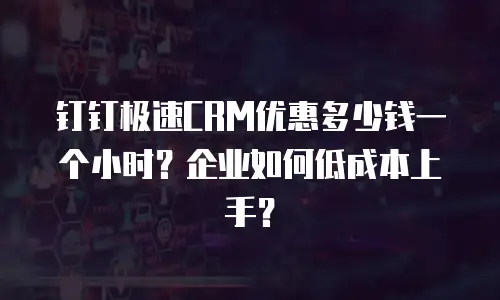 钉钉极速CRM优惠多少钱一个小时？企业如何低成本上手？