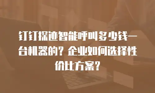 钉钉探迹智能呼叫多少钱一台机器的？企业如何选择性价比方案？