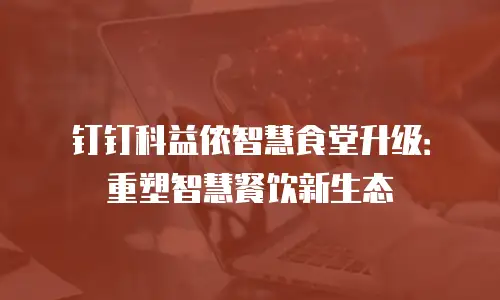 钉钉科益侬智慧食堂升级：重塑智慧餐饮新生态